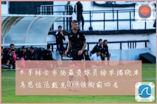 冬季转会市场最贵球员榜单揭晓库鸟恩佐范戴克DV9领衔前四名