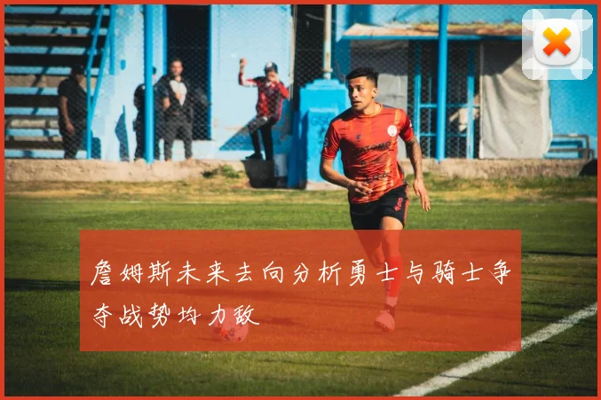 詹姆斯未来去向分析勇士与骑士争夺战势均力敌