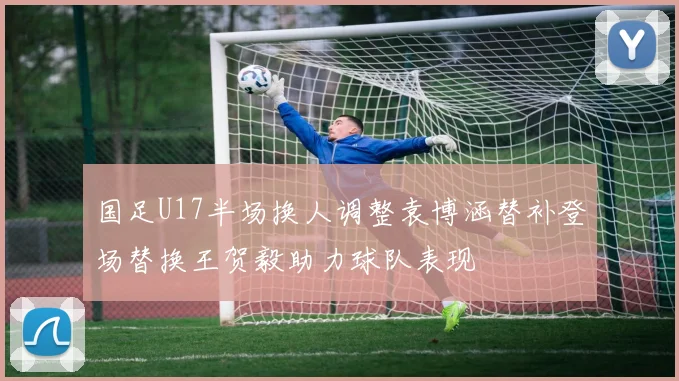 国足U17半场换人调整袁博涵替补登场替换王贺毅助力球队表现