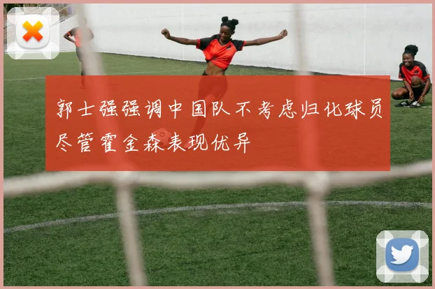 郭士强强调中国队不考虑归化球员尽管霍金森表现优异