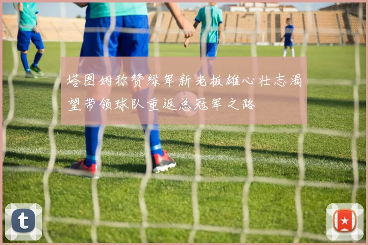 塔图姆称赞绿军新老板雄心壮志渴望带领球队重返总冠军之路