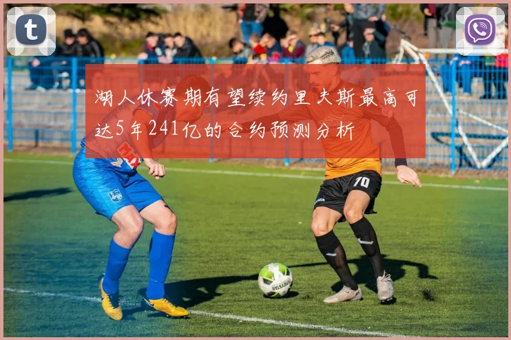 湖人休赛期有望续约里夫斯最高可达5年241亿的合约预测分析