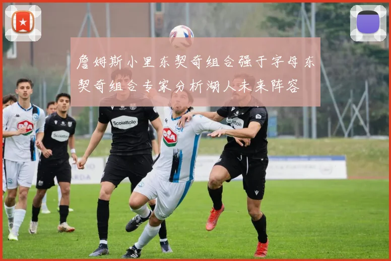 詹姆斯小里东契奇组合强于字母东契奇组合专家分析湖人未来阵容