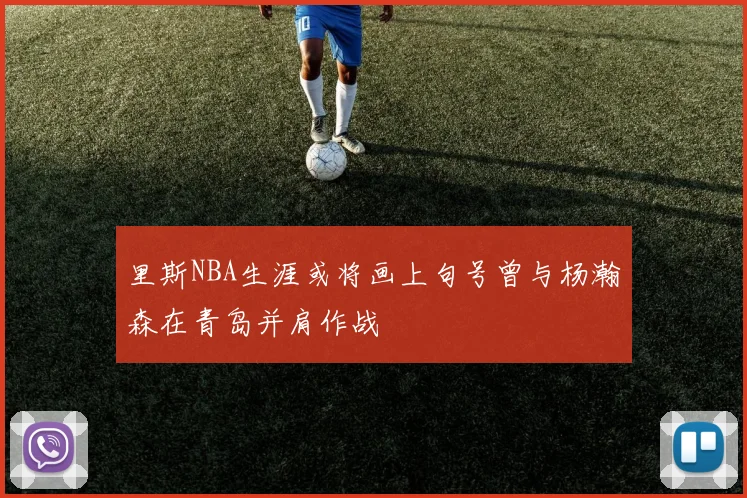 里斯NBA生涯或将画上句号曾与杨瀚森在青岛并肩作战