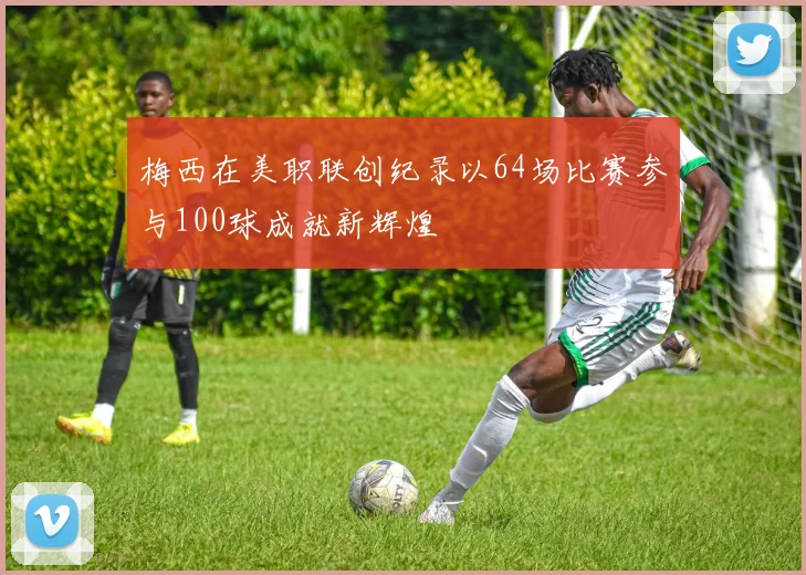 梅西在美职联创纪录以64场比赛参与100球成就新辉煌