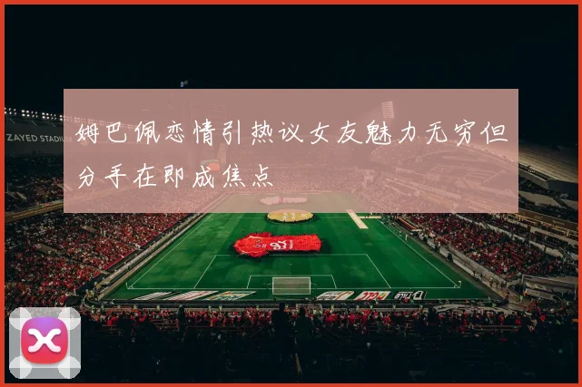 姆巴佩恋情引热议女友魅力无穷但分手在即成焦点